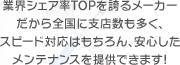 業界シェア率TOPを誇るメーカーだから全国に支店数も多く、スピード対応はもちろん、安心したメンテナンスを提供できます！